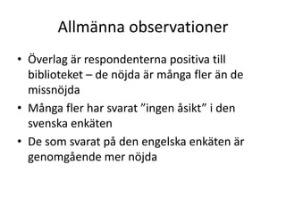 Allmänna observationer
• Överlag är respondenterna positiva till
biblioteket – de nöjda är många fler än de
missnöjda
• Många fler har svarat ”ingen åsikt” i den
svenska enkäten
• De som svarat på den engelska enkäten är
genomgående mer nöjda

 