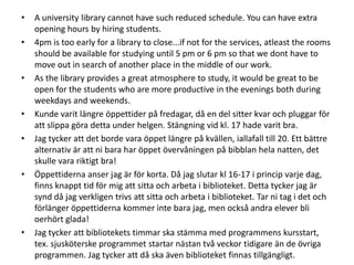 •
•

•

•
•

•

•

A university library cannot have such reduced schedule. You can have extra
opening hours by hiring students.
4pm is too early for a library to close...if not for the services, atleast the rooms
should be available for studying until 5 pm or 6 pm so that we dont have to
move out in search of another place in the middle of our work.
As the library provides a great atmosphere to study, it would be great to be
open for the students who are more productive in the evenings both during
weekdays and weekends.
Kunde varit längre öppettider på fredagar, då en del sitter kvar och pluggar för
att slippa göra detta under helgen. Stängning vid kl. 17 hade varit bra.
Jag tycker att det borde vara öppet längre på kvällen, iallafall till 20. Ett bättre
alternativ är att ni bara har öppet övervåningen på bibblan hela natten, det
skulle vara riktigt bra!
Öppettiderna anser jag är för korta. Då jag slutar kl 16-17 i princip varje dag,
finns knappt tid för mig att sitta och arbeta i biblioteket. Detta tycker jag är
synd då jag verkligen trivs att sitta och arbeta i biblioteket. Tar ni tag i det och
förlänger öppettiderna kommer inte bara jag, men också andra elever bli
oerhört glada!
Jag tycker att bibliotekets timmar ska stämma med programmens kursstart,
tex. sjusköterske programmet startar nästan två veckor tidigare än de övriga
programmen. Jag tycker att då ska även biblioteket finnas tillgängligt.

 