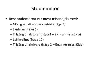 Studiemiljön
• Respondenterna var mest missnöjda med:
– Möjlighet att studera ostört (fråga 5)
– Ljudnivå (fråga 6)
– Tillgång till datorer (fråga 1 – Sv mer missnöjda)
– Luftkvalitet (fråga 10)
– Tillgång till skrivare (fråga 2 – Eng mer missnöjda)

 