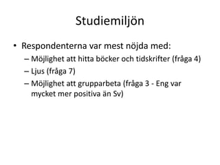 Studiemiljön
• Respondenterna var mest nöjda med:
– Möjlighet att hitta böcker och tidskrifter (fråga 4)
– Ljus (fråga 7)
– Möjlighet att grupparbeta (fråga 3 - Eng var
mycket mer positiva än Sv)

 