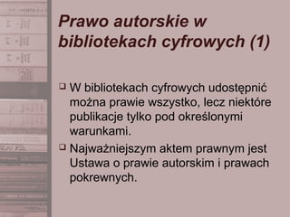 Prawo autorskie w
bibliotekach cyfrowych (1)
 W bibliotekach cyfrowych udostępnić
można prawie wszystko, lecz niektóre
publikacje tylko pod określonymi
warunkami.
 Najważniejszym aktem prawnym jest
Ustawa o prawie autorskim i prawach
pokrewnych.
 