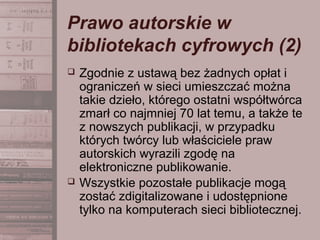 Prawo autorskie w
bibliotekach cyfrowych (2)
 Zgodnie z ustawą bez żadnych opłat i
ograniczeń w sieci umieszczać można
takie dzieło, którego ostatni współtwórca
zmarł co najmniej 70 lat temu, a także te
z nowszych publikacji, w przypadku
których twórcy lub właściciele praw
autorskich wyrazili zgodę na
elektroniczne publikowanie.
 Wszystkie pozostałe publikacje mogą
zostać zdigitalizowane i udostępnione
tylko na komputerach sieci bibliotecznej.
 