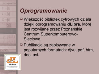 Oprogramowanie
 Większość bibliotek cyfrowych działa
dzięki oprogramowaniu dLibra, które
jest rozwijane przez Poznańskie
Centrum Superkomputerowo-
Sieciowe.
 Publikacje są zapisywane w
popularnych formatach: djvu, pdf, htm,
doc, avi.
 