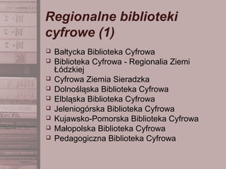 Regionalne biblioteki
cyfrowe (1)
 Bałtycka Biblioteka Cyfrowa
 Biblioteka Cyfrowa - Regionalia Ziemi
Łódzkiej
 Cyfrowa Ziemia Sieradzka
 Dolnośląska Biblioteka Cyfrowa
 Elbląska Biblioteka Cyfrowa
 Jeleniogórska Biblioteka Cyfrowa
 Kujawsko-Pomorska Biblioteka Cyfrowa
 Małopolska Biblioteka Cyfrowa
 Pedagogiczna Biblioteka Cyfrowa
 