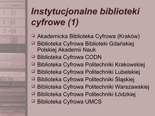 Instytucjonalne biblioteki
cyfrowe (1)
 Akademicka Biblioteka Cyfrowa (Kraków)
 Biblioteka Cyfrowa Biblioteki Gdańskiej
Polskiej Akademii Nauk
 Biblioteka Cyfrowa CODN
 Biblioteka Cyfrowa Politechniki Krakowskiej
 Biblioteka Cyfrowa Politechniki Lubelskiej
 Biblioteka Cyfrowa Politechniki Śląskiej
 Biblioteka Cyfrowa Politechniki Warszawskiej
 Biblioteka Cyfrowa Politechniki Łódzkiej
 Biblioteka Cyfrowa UMCS
 