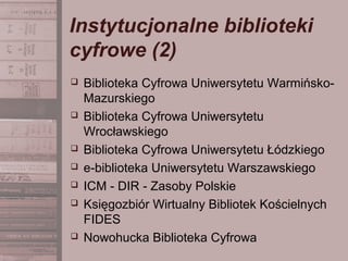 Instytucjonalne biblioteki
cyfrowe (2)
 Biblioteka Cyfrowa Uniwersytetu Warmińsko-
Mazurskiego
 Biblioteka Cyfrowa Uniwersytetu
Wrocławskiego
 Biblioteka Cyfrowa Uniwersytetu Łódzkiego
 e-biblioteka Uniwersytetu Warszawskiego
 ICM - DIR - Zasoby Polskie
 Księgozbiór Wirtualny Bibliotek Kościelnych
FIDES
 Nowohucka Biblioteka Cyfrowa
 
