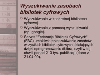 Wyszukiwanie zasobach
bibliotek cyfrowych
 Wyszukiwanie w konkretnej bibliotece
cyfrowej.
 Wyszukiwanie z pomocą wyszukiwarki
(np. google).
 Serwis "Federacja Bibliotek Cyfrowych"
(FBC) umożliwia przeszukiwanie zasobów
wszystkich bibliotek cyfrowych działających
dzięki oprogramowaniu dLibra, czyli w tej
chwili ponad 213 tys. publikacji (dane z
21.04.09).
 
