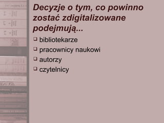 Decyzje o tym, co powinno
zostać zdigitalizowane
podejmują...
 bibliotekarze
 pracownicy naukowi
 autorzy
 czytelnicy
 