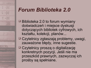 Forum Biblioteka 2.0
 Biblioteka 2.0 to forum wymiany
doświadczeń i miejsce dyskusji
dotyczących bibliotek cyfrowych, ich
kształtu, kolekcji, planów...
 Czytelnicy zgłaszają problemy, uwagi,
zauważone błędy, inne sugestie.
 Czytelnicy proszą o digitalizację
konkretnych pozycji. Jeśli nie ma
przeszkód prawnych, zazwyczaj ich
prośby są spełniane.
 