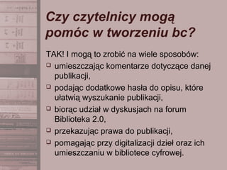 Czy czytelnicy mogą
pomóc w tworzeniu bc?
TAK! I mogą to zrobić na wiele sposobów:
 umieszczając komentarze dotyczące danej
publikacji,
 podając dodatkowe hasła do opisu, które
ułatwią wyszukanie publikacji,
 biorąc udział w dyskusjach na forum
Biblioteka 2.0,
 przekazując prawa do publikacji,
 pomagając przy digitalizacji dzieł oraz ich
umieszczaniu w bibliotece cyfrowej.
 
