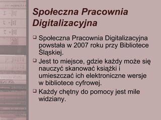 Społeczna Pracownia
Digitalizacyjna
 Społeczna Pracownia Digitalizacyjna
powstała w 2007 roku przy Bibliotece
Śląskiej.
 Jest to miejsce, gdzie każdy może się
nauczyć skanować książki i
umieszczać ich elektroniczne wersje
w bibliotece cyfrowej.
 Każdy chętny do pomocy jest mile
widziany.
 