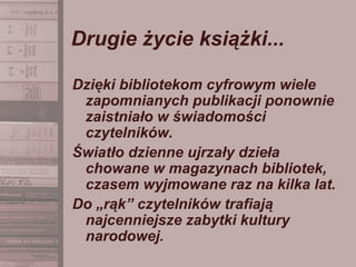 Drugie życie książki...
Dzięki bibliotekom cyfrowym wiele
zapomnianych publikacji ponownie
zaistniało w świadomości
czytelników.
Światło dzienne ujrzały dzieła
chowane w magazynach bibliotek,
czasem wyjmowane raz na kilka lat.
Do „rąk” czytelników trafiają
najcenniejsze zabytki kultury
narodowej.
 