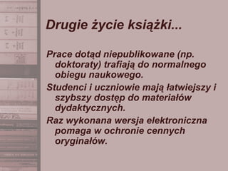 Drugie życie książki...
Prace dotąd niepublikowane (np.
doktoraty) trafiają do normalnego
obiegu naukowego.
Studenci i uczniowie mają łatwiejszy i
szybszy dostęp do materiałów
dydaktycznych.
Raz wykonana wersja elektroniczna
pomaga w ochronie cennych
oryginałów.
 