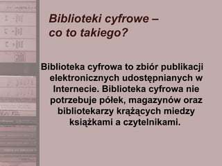 Biblioteki cyfrowe –
co to takiego?
Biblioteka cyfrowa to zbiór publikacji
elektronicznych udostępnianych w
Internecie. Biblioteka cyfrowa nie
potrzebuje półek, magazynów oraz
bibliotekarzy krążących miedzy
książkami a czytelnikami.
 