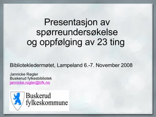 Presentasjon av spørreundersøkelse og oppfølging av 23 ting  Bibliotekledermøtet, Lampeland 6.-7. November 2008          Jannicke Røgler Buskerud fylkesbibliotek jannicke [email_address]   