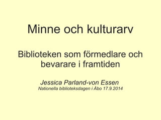 Minne och kulturarv 
Biblioteken som förmedlare och 
bevarare i framtiden 
Jessica Parland-von Essen 
Nationella biblioteksdagen i Åbo 17.9.2014 
 