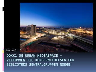 DOKK1 OG URBAN MEDIASPACE –
VELKOMMEN TIL KONSERNLEDELSEN FOR
BIBLIOTEKS SENTRALGRUPPEN NORGE
Juni 2016
 