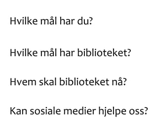 Hvilke mål har du?
Hvilke mål har biblioteket?
Hvem skal biblioteket nå?
Kan sosiale medier hjelpe oss?
 