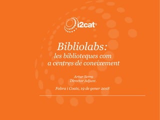 Bibliolabs:
les biblioteques com
a centres de coneixement
Artur Serra
Director Adjunt.
Fabra i Coats, 19 de gener 2018
 
