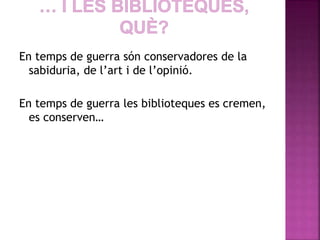 En temps de guerra són conservadores de la 
sabiduria, de l’art i de l’opinió. 
En temps de guerra les biblioteques es cremen, 
es conserven… 
 