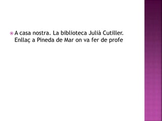 A casa nostra. La biblioteca Julià Cutiller. 
Enllaç a Pineda de Mar on va fer de profe 
 