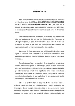 10



                              APRESENTAÇÃO




          Este livro originou-se do meu trabalho de dissertação do Mestrado
em Biblioteconomia da UFPB, A BIBLIOTERAPIA EM INSTITUIÇÕES
DE DEFICIENTES VISUAIS: UM ESTUDO DE CASO, em 1989. De lá
para cá venho desvendando com curiosidade, persistência e admiração
as causas e os efeitos da Biblioterapia entre os portadores de deficiência
visual.

      É um trabalho de conteúdo simples, que espero seja de utilidade
para os graduandos dos cursos de Biblioteconomia, Psicologia e
Educação Especial, e para os bibliotecários que estão à frente das
Bibliotecas Públicas e que vem se interessando pelo assunto, na
esperança de suprir as informações que lhe são negadas.

      No mundo de hoje, espera-se que o bibliotecário brasileiro seja
capaz de voltar-se para a sociedade e criar meios alternativos para
solucionar os problemas voltados para este setor especial da Ciência da
informação.

      Ressalte-se que houve necessidade de se proceder a uma análise
crítica e retrospectiva global de Biblioterapia, desde os seus primórdios
até o seu estado atual. Partiu-se de dados relatados na bibliografia de
que a Biblioterapia é uma técnica importante, tanto para o aumento de
informações do portador de deficiência visual, como por se constituir
num elemento motivador de sua vivência e de seu ajustamento social
através desse processo de leitura orientada.

      Citou-se a problemática da cegueira, tanto nos países desen-
volvidos como naqueles em desenvolvimento, sendo analisadas as
implicações dessa situação nas aspirações do cego, mormente numa
sociedade competitiva como a nossa. Particularizam-se as vantagens das
técnicas de leitura como um possível método biblioterapêutico de
 