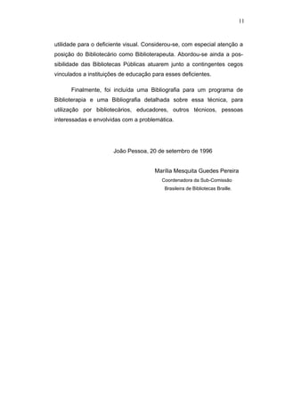 11



utilidade para o deficiente visual. Considerou-se, com especial atenção a
posição do Bibliotecário como Biblioterapeuta. Abordou-se ainda a pos-
sibilidade das Bibliotecas Públicas atuarem junto a contingentes cegos
vinculados a instituições de educação para esses deficientes.

      Finalmente, foi incluída uma Bibliografia para um programa de
Biblioterapia e uma Bibliografia detalhada sobre essa técnica, para
utilização por bibliotecários, educadores, outros técnicos, pessoas
interessadas e envolvidas com a problemática.




                       João Pessoa, 20 de setembro de 1996


                                       Marília Mesquita Guedes Pereira
                                         Coordenadora da Sub-Comissão
                                          Brasileira de Bibliotecas Braille.
 