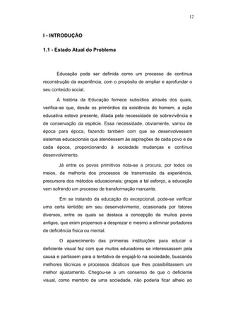 12



I - INTRODUÇÃO

1.1 - Estado Atual do Problema



       Educação pode ser definida como um processo de contínua
reconstrução da experiência, com o propósito de ampliar e aprofundar o
seu conteúdo social.

       A história da Educação fornece subsídios através dos quais,
verifica-se que, desde os primórdios da existência do homem, a ação
educativa esteve presente, ditada pela necessidade de sobrevivência e
de conservação da espécie. Essa necessidade, obviamente, varrou de
época para época, fazendo também com que se desenvolvessem
sistemas educacionais que atendessem às aspirações de cada povo e de
cada época, proporcionando à sociedade mudanças e contínuo
desenvolvimento.

        Já entre os povos primitivos nota-se a procura, por todos os
meios, de melhoria dos processos de transmissão da experiência,
precursora dos métodos educacionais; graças a tal esforço, a educação
vem sofrendo um processo de transformação marcante.

        Em se tratando da educação do excepcional, pode-se verificar
uma certa lentidão em seu desenvolvimento, ocasionada por fatores
diversos, entre os quais se destaca a concepção de muitos povos
antigos, que eram propensos a desprezar e mesmo a eliminar portadores
de deficiência física ou mental.

        O aparecimento das primeiras instituições para educar o
deficiente visual fez com que muitos educadores se interessassem pela
causa e partissem para a tentativa de engajá-lo na sociedade, buscando
melhores técnicas e processos didáticos que lhes possibilitassem um
melhor ajustamento. Chegou-se a um consenso de que o deficiente
visual, como membro de uma sociedade, não poderia ficar alheio ao
 
