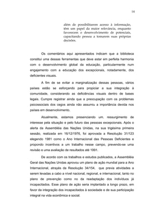 14



                        além de possibilitarem acesso à informação,
                        têm um papel da maior relevância, enquanto
                        favorecem o desenvolvimento de potenciais,
                        capacitando pessoa a tomarem suas próprias
                        decisões.



        Os comentários aqui apresentados indicam que a biblioteca
constitui uma dessas ferramentas que deve estar em perfeita harmonia
com o desenvolvimento global da educação, particularmente num
engajamento com a educação dos excepcionais, notadamente, dos
deficientes visuais.

        A fim de se evitar a marginalização dessas pessoas, vários
países estão se esforçando para propiciar a sua integração à
comunidade, considerando as deficiências visuais dentro de bases
legais. Cumpre registrar ainda que a preocupação com os problemas
psicossociais dos cegos ainda não assumiu a importância devida nos
países em desenvolvimento.

        Atualmente,    estamos   presenciando um. ressurgimento        de
interesse pela situação e pelo futuro das pessoas excepcionais. Após o
alerta da Assembléia das Nações Unidas, na sua trigésima primeira
sessão, realizada em 16/12/1976, foi aprovada a Resolução 31/123
elegendo 1981 como o Ano Internacional das Pessoas Deficientes e
propondo incentivos a um trabalho nesse campo, prevendo-se uma
revisão e uma avaliação de resultados até 1991.

        De acordo com os trabalhos e estudos publicados, a Assembléia
Geral das Nações Unidas aprovou um plano de ação mundial para a Ano
Internacional, atrayés da Resolução 34/154,       que previa atividades a
serem levadas a cabo a nível nacional, regional, e internacional, tanto no
plano de prevenção como no da readaptação dos indivíduos já
incapacitados. Esse plano de ação seria implantado a longo prazo, em
favor da integração dos incapacitados à sociedade e de sua participação
integral na vida econômica e social.
 