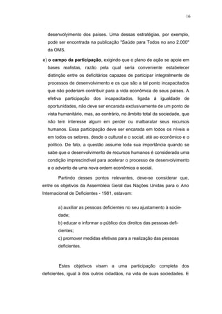 16



  desenvolyimento dos países. Uma dessas estratégias, por exemplo,
  pode ser encontrada na publicação "Saúde para Todos no ano 2.000"
  da OMS.

e) o campo da participação, exigindo que o plano de ação se apoie em
  bases realistas, razão pela qual seria conveniente estabelecer
  distinção entre os deficitários capazes de participar integralmente de
  processos de desenvolvimento e os que são a tal ponto incapacitados
  que não poderiam contribuir para a vida econômica de seus países. A
  efetiva participação dos incapacitados, ligada á igualdade de
  oportunidades, não deve ser encarada exclusivamente de um ponto de
  vista humanitário, mas, ao contrário, no âmbito total da sociedade, que
  não tem interesse algum em perder ou malbaratar seus recursos
  humanos. Essa participação deve ser encarada em todos os níveis e
  em todos os setores, desde o cultural e o social, até ao econômico e o
  político. De fato, a questão assume toda sua importância quando se
  sabe que o desenvolvimento de recursos humanos é considerado uma
  condição imprescindível para acelerar o processo de desenvolvimento
  e o advento de uma nova ordem econômica e social.

       Partindo desses pontos relevantes, deve-se considerar que,
entre os objetivos da Assembléia Geral das Nações Unidas para o Ano
Internacional de Deficientes - 1981, estavam:


       a) auxiliar as pessoas deficientes no seu ajustamento à socie-
       dade;
       b) educar e informar o público dos direitos das pessoas defi-
       cientes;
       c) promover medidas efetivas para a realização das pessoas
       deficientes.



        Estes objetivos visam a uma participação completa dos
deficientes, igual à dos outros cidadãos, na vida de suas sociedades. E
 