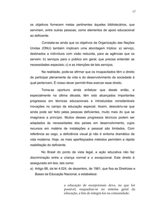 17



os objetivos fornecem metas pertinentes àqueles bibliotecários, que
serviriam, entre outras pessoas, como elementos de apoio educacional
ao deficiente.

        Constata-se ainda que os objetivos da Organização das Nações
Unidas (ONU) também implicam uma abordagem tríplice: a) serviço,
destinados a indivíduos com visão reduzida, para as agências que os
servem; b) serviços para o público em geral, que precisa entender as
necessidades especiais; c) e as intenções de tais serviços.

        Na realidade, pode-se afirmar que os incapacitados têm o direito
de participar plenamente da vida e do desenvolvimento da sociedade à
qual pertencem. É nosso dever permitir-lhes exercer esse direito.

        Toma-se     oportuno   ainda   enfatizar   que   desde   então,   e
especialmente na última década, têm sido alcançados importantes
progressos em técnicas educacionais e introduzidas consideráveis
inovações no campo da educação especial. Assim, descobriu-se que
ainda pode ser feito pelas pessoas deficientes, muito mais do que se
imaginava a princípio. Muitos desses progressos técnicos podem ser
adaptados às necessidades dos países em desenvolvimento, cujos
recursos em matéria de instalações e pessoal são limitados. Com
referência ao cego, a deficiência visual já não é sintoma dramático da
vida moderna. Hoje, os mais aperfeiçoados métodos permitem a rápida
reabilitação do deficiente.

        No Brasil do ponto de vista legal, a ação educativa não faz
discriminação entre a criança normal e o excepcional. Este direito é
assegurado em leis, tais como:
a) Artigo 88, da lei 4.024, de dezembro, de 1961, que fixa as Diretrizes e
   Bases da Educação Nacional, e estabelece:


                         a educação de excepcionais deve, no que for
                         possível, enquadrar-se no sistema geral da
                         educação, a fim de integrá-los na comunidade.
 