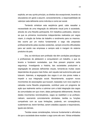 19



explicita, em seu quinto princípio, os direitos dos excepcionais, levando os
educadores em geral a assumir, conscientemente, a responsabilidade de
valorizar cada deficiente como indivíduo e como ser social.

        Tentando sintetizar esta seqüência geral, cabe ressaltar a
necessidade de uma integração do deficiente visual junto à sociedade,
através de uma filosofia participante. Em trabalhos publicados, observa-
se que os primeiros movimentos independentes realizados por cegos
visam, à criação de fontes de trabalho e rendimento para os mesmos.
Isto ocorre por um motivo fundamental: o cego não preparado
profissionalmente pelas escolas existentes, sempre encontra dificuldades
para ser aceito nas empresas e sempre está à margem do sistema
produtivo do país.

        Ora, os indivíduos sem profissão não têm condições psicológicas
e profissionais de pleitearem e conquistarem um trabalho, o que os
levaria a fundarem sociedades, que lhes possam propiciar certa
segurança. Investigando a história, tais sociedades produziram a
segregação de pessoas deficientes visuais, tomando-as muitas vezes
dependentes de grupos mais fortes, sem aquela real autonomia pela qual
lutavam. Ademais, a segregação dos cegos é um dos piores males a
impedir a sua integração social. Recentemente, surgiram novos
movimentos de associações que buscam, baseadas num novo espírito e
calcadas numa filosofia progressista, contribuir para um programa de
ação que realmente venha a culminar com a total integração dos cegos
às comunidades em que vivem, delas participando efetivamente. Através
destes movimentos reivindicatórios, cegos se reabilitam e se profissio-
nalizam, exercendo concretamente atividades, tarefas ou funções
compatíveis com as suas limitações, podendo, em conseqüência,
sustentarem-se, terem famílias, serem cidadãos capazes e responsáveis,
iguais aos demais.

        Tecidas essas considerações, toma-se fundamental a afirmativa
de que a sociedade deve receber o cego como ele vem. Várias entidades
 