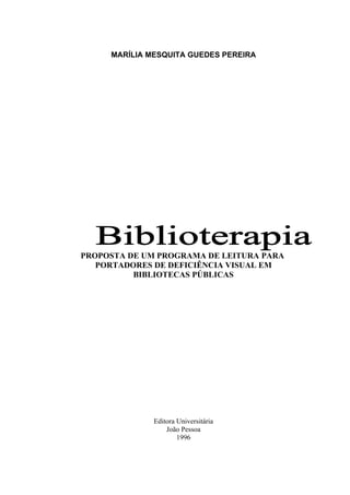 2



     MARÍLIA MESQUITA GUEDES PEREIRA




PROPOSTA DE UM PROGRAMA DE LEITURA PARA
   PORTADORES DE DEFICIÊNCIA VISUAL EM
          BIBLIOTECAS PÚBLICAS




              Editora Universitária
                  João Pessoa
                      1996
 
