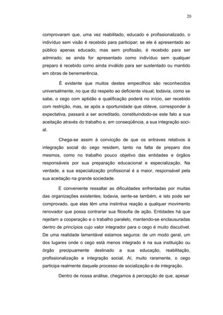 20



comprovaram que, uma vez reabilitado, educado e profissionalizado, o
indivíduo sem visão é recebido para participar; se ele é apresentado ao
público apenas educado, mas sem profissão, é recebido para ser
admirado; se ainda for apresentado como indivíduo sem qualquer
preparo é recebido como ainda inválido para ser sustentado ou mantido
em obras de benemerência.

        É evidente que muitos destes empecilhos são reconhecidos
universalmente, no que diz respeito ao deficiente visual; todavia, como se
sabe, o cego com aptidão e qualificação poderá no início, ser recebido
com restrição, mas, se após a oportunidade que obteve, corresponder à
expectativa, passará a ser acreditado, constituindodo-se este fato a sua
aceitação através do trabalho e, em conseqüência, a sua integração soci-
al.

        Chega-se assim à convicção de que os entraves relativos à
integração social do cego residem, tanto na falta de preparo dos
mesmos, como no trabalho pouco objetivo das entidades e órgãos
responsáveis por sua preparação educacional e especialização. Na
verdade, a sua especialização profissional é a maior, responsável pela
sua aceitação na grande sociedade.

        E conveniente ressaltar as dificuldades enfrentadas por muitas
das organizações existentes; todavia, sente-se também, e isto pode ser
comprovado, que elas têm uma instintiva reação a qualquer movimento
renovador que possa contrariar sua filosofia de ação. Entidades há que
rejeitam a cooperação e o trabalho paralelo, mantendo-se enclausuradas
dentro de princípios cujo valor integrador para o cego é muito discutível.
De uma realidade lamentável estamos seguros: de um modo geral, um
dos lugares onde o cego está menos integrado é na sua instituição ou
órgão   precipuamente     destinado   a   sua   educação,    reabilitação,
profissionalização e integração social. Aí, muito raramente, o cego
participa realmente daquele processo de socialização e de integração.

        Dentro de nossa análise, chegamos à percepção de que, apesar
 