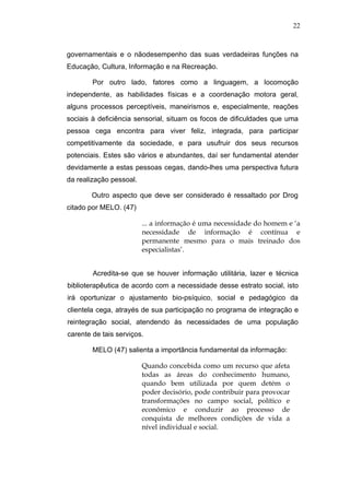 22



governamentais e o nãodesempenho das suas verdadeiras funções na
Educação, Cultura, Informação e na Recreação.

        Por outro lado, fatores como a linguagem, a locomoção
independente, as habilidades físicas e a coordenação motora geral,
alguns processos perceptíveis, maneirismos e, especialmente, reações
sociais à deficiência sensorial, situam os focos de dificuldades que uma
pessoa cega encontra para viver feliz, integrada, para participar
competitivamente da sociedade, e para usufruir dos seus recursos
potenciais. Estes são vários e abundantes, daí ser fundamental atender
devidamente a estas pessoas cegas, dando-lhes uma perspectiva futura
da realização pessoal.

        Outro aspecto que deve ser considerado é ressaltado por Drog
citado por MELO. (47)

                         ... a informação é uma necessidade do homem e ‘a
                         necessidade de informação é contínua e
                         permanente mesmo para o mais treinado dos
                         especialistas’.


        Acredita-se que se houver informação utilitária, lazer e técnica
biblioterapêutica de acordo com a necessidade desse estrato social, isto
irá oportunizar o ajustamento bio-psíquico, social e pedagógico da
clientela cega, atrayés de sua participação no programa de integração e
reintegração social, atendendo às necessidades de uma população
carente de tais serviços.

        MELO (47) salienta a importância fundamental da informação:

                         Quando concebida como um recurso que afeta
                         todas as áreas do conhecimento humano,
                         quando bem utilizada por quem detém o
                         poder decisório, pode contribuir para provocar
                         transformações no campo social, político e
                         econômico e conduzir ao processo de
                         conquista de melhores condições de vida a
                         nível individual e social.
 