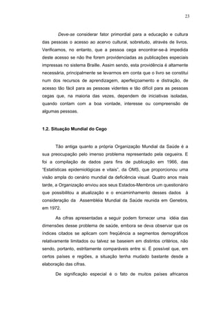 23



        Deve-se considerar fator primordial para a educação e cultura
das pessoas o acesso ao acervo cultural, sobretudo, através de livros.
Verificamos, no entanto, que a pessoa cega encontrar-se-à impedida
deste acesso se não lhe forem providenciadas as publicações especiais
impressas no sistema Braille. Assim sendo, esta providência é altamente
necessária, principalmente se levarmos em conta que o livro se constitui
num dos recursos de aprendizagem, aperfeiçoamento e distração, de
acesso tão fácil para as pessoas videntes e tão difícil para as pessoas
cegas que, na maioria das vezes, dependem de iniciativas isoladas,
quando contam com a boa vontade, interesse ou compreensão de
algumas pessoas.


1.2. Situação Mundial do Cego


      Tão antiga quanto a própria Organização Mundial da Saúde é a
sua preocupação pelo imenso problema representado pela cegueira. E
foi a compilação de dados para fins de publicação em 1966, das
“Estatísticas epidemiológicas e vitais”, da OMS, que proporcionou uma
visão ampla do cenário mundial da deficiência visual. Quatro anos mais
tarde, a Organização enviou aos seus Estados-Membros um questionário
que possibilitou a atualização e o encaminhamento desses dados        à
consideração da Assembléia Mundial da Saúde reunida em Genebra,
em 1972.

      As cifras apresentadas a seguir podem fornecer uma idéia das
dimensões desse problema de saúde, embora se deva observar que os
índices citados se aplicam com freqüência a segmentos demográficos
relativamente limitados ou talvez se baseiem em distintos critérios, não
sendo, portanto, estritamente comparáveis entre si. É possível que, em
certos países e regiões, a situação tenha mudado bastante desde a
elaboração das cifras.

      De significação especial é o fato de muitos países africanos
 