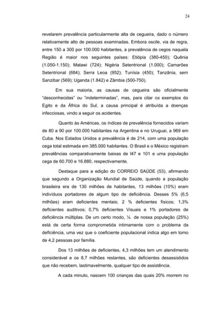 24



revelarem prevalência particularmente alta de cegueira, dado o número
relativamente alto de pessoas examinadas. Embora oscile, via de regra,
entre 150 a 300 por 100.000 habitantes, a prevalência de cegos naquela
Região é maior nos seguintes países: Etiópia (380-450); Quênia
(1.050-1.150); Malawi (724); Nigéria Setentrional (1.000); Camarões
Setentrional (684); Serra Leoa (952); Tunísia (450); Tanzânia, sem
Sanzibar (569); Uganda (1.842) e Zâmbia (500-750).

      Em sua maioria, as causas de cegueira são oficialmente
“desconhecidas” ou “indeterminadas”, mas, para citar os exemplos do
Egito e da África do Sul, a causa principal é atribuída a doenças
infecciosas, vindo a seguir os acidentes.

        Quanto às Américas, os índices de prevalência fornecidos variam
de 80 a 90 por 100.000 habitantes na Argentina e no Uruguai, a 969 em
Cuba. Nos Estados Unidos a prevalência é de 214, com uma população
cega total estimada em 385.000 habitantes. O Brasil e o México registram
prevalências comparativamente baixas de l47 e 101 e uma população
cega de 60.700 e 16.880, respectivamente.

        Destaque para a edição do CORREIO SAÚDE (53), afirmando
que segundo a Organização Mundial de Saúde, quando a população
brasileira era de 130 milhões de habitantes, 13 milhões (10%) eram
indivíduos portadores de algum tipo de deficiência. Desses 5% (6,5
milhões) eram deficientes mentais; 2 % deficientes físicos; 1,3%
defIcientes auditivos; 0,7% deficientes Visuais e 1% portadores de
deficiência múltiplas. De um certo modo, ¼ de nossa população (25%)
está de certa forma comprometida intimamente com o problema da
defIciência, uma vez que o coeficiente populacional indica algo em tomo
de 4,2 pessoas por família.

        Dos 13 milhões de deficientes, 4,3 milhões tem um atendimento
considerável e os 8,7 milhões restantes, são deficientes desassistidos
que não recebem, lastimavelmente, qualquer tipo de assistência.

        A cada minuto, nascem 100 crianças das quais 20% morrem no
 
