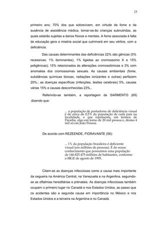 25



primeiro ano; 70% dos que sobrevivem, em virtude da fome e da
ausência de assistência médica, tomar-se-ão crianças subnutridas, as
quais estarão sujeitas a danos físicos e mentais. A fome associada à falta
de educação gera a miséria social que culminará em seu vértice, com a
deficiência.

        Das causas determinantes das deficiências 22% são gênicas (5%
recessivas; 1% dominantes); 1% ligadas ao cromossomo X e 15%
poligênicas); 15% relacionados às alterações cromossômicas e 3% com
anomalias dos cromossomas sexuais. As causas ambientais (fome,
substâncias químicas tóxicas, radiações ionizantes e outras) perfazem
20%.; as doenças específicas (infecções, lesões cerebrais) 5%, causas
várias 15% e causas desconhecidas 23%..

        Referindo-se também, a reportagem de SARMENTO (69)
dizendo que:


                       ... a população de portadores de deficiência visual
                       é de cerca de 0,5% da população de cada país ou
                       localidade, o que representa, em termos de
                       Paraíba, algo em torno de 20 mil pessoa e, destas 4
                       mil só em João Pessoa.


        De acordo com REZEENDE, FIORAVANTE (56):


                       ... 1% da população brasileira é deficiente
                       visual (em milhões de pessoas). É do nosso
                       conhecimento que possuímos uma população
                       de 146.825.475 milhões de habitantes, conforme
                       o IBGE de agosto de 1995.


        Citam-se as doenças infecciosas como a causa mais importante
da cegueira na América Central, na Venezuela e na Argentina, seguindo-
se as oftalmias hereditárias e prénatais. As doenças infecciosas também
ocupam o primeiro lugar no Canadá e nos Estados Unidos, ao passo que
os acidentes são a segunda causa em importância no México e nos
Estados Unidos e a terceira na Argentina e no Canadá.
 