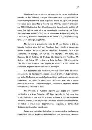 26



        Confirmando-se os estudos, deve-se atentar para a similitude de
padrões na Ásia, onde as doenças infecciosas são a principal causa de
cegueira em praticamente todos os países, exceto no Japão, em que são
superadas pelos acidentes. O mesmo país informou existirem 248 cegos
por 100.000 habitantes. Em diferentes pontos do continente asiático, al-
guns dos índices mais altos de prevalência registram-se na Arábia
Saudita (3.000); Iêmen (4.000); Iraque (500-1.000); Paquistão (1.000); Sri
Lanka (470); República Democrática do Vietnã (428); Indonésia (239);
China (450) e Hong-Kong (1.392).

        Na Europa, a prevalência varia de 51, na Bélgica, a 272 na
Islândia (embora atinja 647 em Gibraltar). Com relação a alguns dos
países maiores, as cifras são as seguintes: República Federal da
Alemanha, 60; França, 107; Grécia, 170; Hungria         ,   l00; Itália, 200;
Holanda, 50-60; Polônia, 66; Portugal 93; Espanha, 56; Romênia, 77;
Suécia, 196; Suíça, 195; Inglaterra e País de Gales, 209 e Iugoslávia,
100. Na União Soviética, com população superior a 200 milhões de
habitantes, registrou-se um total de 179.317 cegos.

        Em decorrência dos resultados, observa-se que entre as causas
de cegueira, as doenças infecciosas ocupam o primeiro lugar somente
em Malta. Na Europa, as condições hereditárias e pré-natais são as mais
importantes, seguidas de perto pelos acidentes, que são a causa
principal na Austria, Tcheco-Eslováquia, Dinamarca, República Federal
da Alemanha, Finlândia e Itália.

        Na Oceania, a Austrália registra 222 cegos por 100,000
habitantes, e a Nova Zelândia, 135. Com exceção de Fidji, onde é de
1.190, a incidência na~ ilhas da Polinésia é inferior a 145. Na Austrália e
na Nova Zelândia, a causa principal vincula-se às condições hereditárias,
pré-natais e metabólicas degenerativas, seguidas, a considerável
distância, por infecções e acidentes.

        Fazer uma estimativa do total de cegos no mundo é tarefa quase
impossíye1, porque as percentagens contidas nas estatísticas baseiam-
 