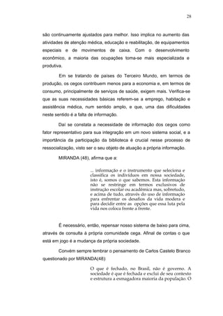 28



são continuamente ajustados para melhor. Isso implica no aumento das
atividades de atenção médica, educação e reabilitação, de equipamentos
especiais e de movimentos de caixa. Com o desenvolvimento
econômico, a maioria das ocupações toma-se mais especializada e
produtiva.

        Em se tratando de países do Terceiro Mundo, em termos de
produção, os cegos contribuem menos para a economia e, em termos de
consumo, principalmente de serviços de saúde, exigem mais. Verifica-se
que as suas necessidades básicas referem-se a emprego, habitação e
assistência médica, num sentido amplo, e que, uma das dificuldades
neste sentido é a falta de informação.

        Daí se constata a necessidade de informação dos cegos como
fator representativo para sua integração em um novo sistema social, e a
importância da participação da biblioteca é crucial nesse processo de
ressocialização, visto ser o seu objeto de atuação a própria informação.

        MIRANDA (48), afirma que a:

                        ... informação e o instrumento que seleciona e
                        classifica os indivíduos em nossa sociedade,
                        isto é, somos o que sabemos. Esta informação
                        não se restringe em termos exclusivos de
                        instrução escolar ou acadêmica mas, sobretudo,
                        e acima de tudo, através do uso de informação
                        para enfrentar os desafios da vida modera e
                        para decidir entre as opções que essa luta pela
                        vida nos coloca frente a frente.


        É necessário, então, repensar nosso sistema de baixo para cima,
através de consulta à própria comunidade cega. Afinal de contas o que
está em jogo é a mudança da própria sociedade.

        Convém sempre lembrar o pensamento de Carlos Castelo Branco
questionado por MIRANDA(48):

                        O que é fechado, no Brasil, não é governo. A
                        sociedade é que é fechada e exclui de seu contexto
                        e estrutura a esmagadora maioria da população. O
 