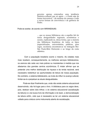 29



                        governo apenas externaliza uma tendência
                        histórico-cultural que só agora – e Oxalá seja de
                        forma irreversível – dá mostras de cansaço e cede
                        a novas formas de convivência e de gerência de
                        Poder.


Pode-se aceitar, de acordo com MIRANDA(48)


                        ... que as nossas bibliotecas são o espelho fiel de
                        nossa desigualdades regionais, econômicas e
                        sociais, explicando-se, dessa forma, que a maioria
                        das bibliotecas brasileiras de todos os tipos
                        (especializadas, universitárias, públicas, para
                        cegos, escolares) encontram-se no triângulo Rio-
                        São Paulo-Belo Horizonte e ao longo da costa
                        atlântica.


        Com a população brasileira ocorre o mesmo. As cidades mais
ricas recebem, consequentemente, os melhores serviços bibliotecários;
os acervos são cada vez mais pobres ou inexistentes à medida que nos
afastamos dos grandes centros econômicos. É mister afirmar que se
pretende uma melhor distribuição da riqueza e da renda nacional, será
necessário redistribuir as oportunidades de leitura de nossa população.
Do contrário, o sistema bibliotecário, ao invés de influir no avanço cultural,
limitar-se-á a perpetuar as atuais desigualdades.

      Pode-se dizer finalmente que, onde não existe sistema educacional
desenvolvido, não há lugar para o livro. A biblioteca para os cegos deve,
pois, deslizar sobre dois trilhos: o do sistema educacional (socialização
da leitura) e o da busca livre da informação e do lazer, a democratização
da leitura enfim, visto que é necessário se ter um sistema educacional
voltado para a leitura como instrumento aberto de socialização.
 
