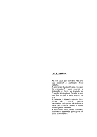 3




DEDICATÓRIA


Ao bom Deus, pois sem Ele, não teria
sido possível a realização deste
trabalho.
A Normando Guedes Pereira, meu pai,
“in memoriam”,      pelo exemplo e
dedicação à frente do Instituto de
Proteção à Infância da Paraíba e pelo
que dele aprendi e estou usando na
vida.
A Catherine H. Roberts, que não tive o
prazer    de     conhecer,    grande
batalhadora pela causa da deficiência
visual nos Estados Unidos, a nossa
homenagem e saudade.
A minha mãe, irmão, irmãs, cunhados,
cunhadas e sobrinhos, pelo apoio em
todos os momentos.
 