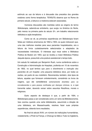 31



estímulo ao uso da leitura e à discussão dos preceitos dos grandes
oradores como forma terapêutica. TEWS(70) observa que na Roma do
primeiro século, a leitura e a medicina estavam associadas.

           Inúmeras discussões são mantidas sobre as origens do termo
Biblioterapia, sabendo-se entretanto, que surgiu na América do Norte,
pelo menos na primeira parte do século SI~, em trabalho relacionando
biblioteca e ação terapêutica.

          Como se vê, as primeiras experiências em Biblioterapia foram
feitas por médicos americanos de 1802 a 1853, os quais indicavam que,
uma das melhores receitas para seus pacientes hospitalizados, era a
leitura    de   livros    cuidadosamente    selecionados    e   adaptados      às
necessidades individuais. O interesse aqui recai sobre a Biblioteca
Pública de Boston em 1853, que se revelou a maior Biblioteca Pública
daquela época, possuíndo uma postura assistencial o tempo todo.

Um estudo foi realizado por Benjamim Rush, numa conferência sobre a
Construção e Administração de Hospitais, proferida em 10 de novembro
de 1802, no qual lembra que para o divertimento e instrução dos
pacientes de um hospital, uma pequena biblioteca deve, por todas as
razões, ser parte do seu mobiliário. Recomendou também, dois tipos de
leitura, aquelas que fornecem entretenimento, consistindo os livros de
viagens,      que   ele    considerava     extremamente    divertidos   para   os
convalescentes e para pessoa confinadas por doenças crônicas, e, a que
transmite saber, devendo versar sobre assuntos filosóficos, morais e
religiosos.

          Outro aspecto de destaque é que, a partir de 1904, a
Biblioterapia passa a ser considerada como um ramo da Biblioteconomia.
Isso ocorreu quando uma certa bibliotecária, assumindo a direção de
uma biblioteca, em Massachusetts, resolveu fazer suas próprias
experiências, obtendo bons resultados.

          No final do século XVIII, um número de instituições humanitárias,
notadamente, o Pinel na França, o Chiarugi na Itália e Tuke na Inglaterra,
 