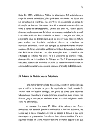34



filiais. Em 1905, a Biblioteca Pública de Washington DC, estabeleceu o
cargo de anfitriã Bibliotecária, para guiar seus visitadores. Na época era
um cargo ligado à referência, mas em 1945, foi considerado um cargo de
circulação de leitores. Nos anos 20 e 30, o aconselhamento a leitores
vinha à frente da Biblioteconomia. Em fins dos anos 40, Flexner estava
desenvolvendo programas de leitura para grupos variados tanto a nível
local como nacional. Essa iniciativa de leitura, começada em 1931, é
precursora óbvia da Biblioterapia, pois ela desenvolveu listas de leitura
para adultos, em liberdade condicional, depois de entrevistar os
indivíduos envolvidos. Muitos dos serviços do aconse1hamento ao leitor
nos anos 40, foram integrados ao Departamento de Educação de Adultos
das Bibliotecas Públicas. Um dos exemplos mais conhecidos da
educação de adultos nos anos 40 é o programa de grandes livros,
desenvolvido na Universidade de Chicago em 194.5. Esse programa de
discussão baseava-se em livros oriundos do desenvolvimento da leitura
orientada terapeuticamente, que era o serviço chamado de Biblioterapia.




2.2 Origens da Biblioterapia na Psicologia



        Para melhor compreensão do assunto, seria bom considerar aqui
que a história da terapia de grupo foi registrada em 1905, quando Dr.
Joseph Platt, de Boston, começou um grupo de aulas para pacientes
tuberculosos. .Ias alguns grupos de terapia encontram suas origens nos
dramas gregos, nas peças medievais e em encontros religiosos, assim
como na Biblioterapia.

        No começo dos anos 20, Alfred Adler advogou um Grupo
terapêutico nos terrenos político e econômico. Como um socialista, ele
sentia que a classe instrutora deveria ter acesso à terapia e que uma
abordagem de grupo seria a única forma financeiramente viável. Ele abriu
algumas clínicas em Viena, mas seu trabalho foi menos popular lá do que
 