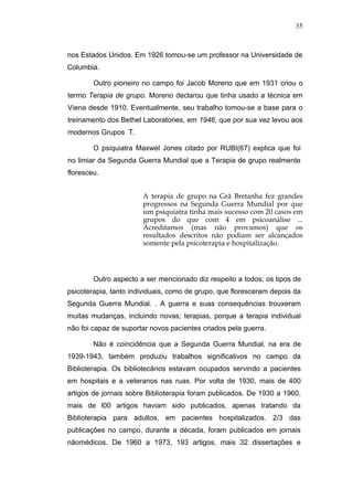 35



nos Estados Unidos. Em 1926 tomou-se um professor na Universidade de
Columbia.

        Outro pioneiro no campo foi Jacob Moreno que em 1931 criou o
termo Terapia de grupo. Moreno declarou que tinha usado a técnica em
Viena desde 1910. Eventualmente, seu trabalho tomou-se a base para o
treinamento dos Bethel Laboratories, em 1946, que por sua vez levou aos
modernos Grupos T.

        O psiquiatra Maxwel Jones citado por RUBI(67) explica que foi
no limiar da Segunda Guerra Mundial que a Terapia de grupo realmente
floresceu.


                       A terapia de grupo na Grã Bretanha fez grandes
                       progressos na Segunda Guerra Mundial por que
                       um psiquiatra tinha mais sucesso com 20 casos em
                       grupos do que com 4 em psicoanálise ...
                       Acreditamos (mas não provamos) que os
                       resultados descritos não podiam ser alcançados
                       somente pela psicoterapia e hospitalização.




        Outro aspecto a ser mencionado diz respeito a todos; os tipos de
psicoterapia, tanto individuais, como de grupo, que floresceram depois da
Segunda Guerra Mundial. . A guerra e suas consequências trouxeram
muitas mudanças, incluindo novas; terapias, porque a terapia individual
não foi capaz de suportar novos pacientes criados pela guerra.

        Não é coincidência que a Segunda Guerra Mundial, na era de
1939-1943, também produziu trabalhos significativos no campo da
Biblioterapia. Os bibliotecários estavam ocupados servindo a pacientes
em hospitais e a veteranos nas ruas. Por volta de 1930, mais de 400
artigos de jornais sobre Biblioterapia foram publicados. De 1930 a 1960,
mais de l00 artigos haviam sido publicados, apenas tratando da
Biblioterapia para adultos, em pacientes hospitalizados. 2/3 das
publicações no campo, durante a década, foram publicados em jornais
nãomédicos. De 1960 a 1973, 193 artigos, mais 32 dissertações e
 
