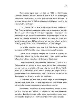 39



       Mostraremos agora que, em abril de 1956, a Bibliotherapy
Committee do então Hospital Libraries Division of ALA, sob a orientação
de Margaret Hannigan, conduziu uma pesquisa para mostrar a natureza e
extensão dos serviços de Biblioterapia desenvolvido pelos membros do
Hospital Libraries Division.

        Em junho de 1961, a ALA Bibliotherapy Committe, dirigida por
Ruth Tews, conduziu um estudo para determinar o pensamento corrente
de um grupo selecionado de indivíduos engajados e interessado em
Biblioterapia e que possuíam conhecimento do potencial para o uso da
leitura de maneira terapêutica. O objetivo era obter do grupo um
consenso do que fosse Biblioterapia e do que ela poderia fazer; também
se deseja oferecer uma base para a formulação de uma definição.

        A terceira pesquisa feita pela ALA Bibliotherapy Committe,
conduzida em 1975, também usou o programa com duas finalidades.

        Todas essas pesquisas refletem as filosofias e práticas da
Biblioterapia durante os últimos trinta anos. Essas tendências tem
influenciado práticas mecânicas e dinâmicas de Bibloterapia.

         Reportando-se ao pensamento de HANNIGAN (32) diz que a
Biblioterapia é um acesso, a longo prazo, aos serviços bibliotecários,
usados para fins terapêuticos. No seu artigo da revista Libraly Trends
afirma que "a Biblioterapia é uma refinada aplicação das funções normais
do biblioterário como conselheiro do leitor". Os serviços dos leitores se
desenvolvem fora de outras funções das bibliotecas.

        Constata-se que, nos anos 70, muito tempo foi consumido para
oferecer uma ampla base do desenvolvimento da Biblioterapia como
campo, incluíndo os programas de compreensão do assunto.

       Ressalte-se a importância do maior investimento durante os anos
80, com relação aos padrões e certificados para biblioterapeutas
treinados. Questões teóricas estão sendo consideradas, assim como
necessidades de pesquisas e métodos sendo identificados e tentados.
 
