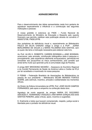4



                         AGRADECIMENTOS



Para o desenvolvimento das idéias apresentadas neste livro gostaria de
agradecer especialmente a influência e a contribuição das seguintes
instituições e pessoas:

A nossa gratidão é extensiva ao FNDE – Fundo Nacional de
Desenvolvimento do Ministério da Educação e Desporto pelo suporte
financeiro que permitiu viabilizar esta publicação através do convênio nº
00005737/96, FNDE/UFPB.

Aos portadores de deficiência visual e, especialmente ao Bibliotecário
PAULO DA SILVA CHAGAS colega e amigo e à Profª. JOANA
BERLARMINO DE SAUZA e a MARIA FELISMINA DOS SANTOS, sem
os quais não teria a motivação necessária para elaborar este livro.

Ao Prof. ALVIN H. ROBERTS, CARREN BOWMAN e JANE BOWMAN,
americanos, pela amizade, contribuição bibliográfica dada à pesquisa e,
principalmente, pela experiência altamente enriquecedora, permitindo-me
consolidar aos pouquinhos os meus conhecimentos, pois acredito que
ainda tenho muito que aprender junto à comunidade cega da Paraíba.

À amiga MAY BROOKING NEGRÃO – Assessora do Escritório Regional
e do Comitê Permanente da Seção da América Latina e Caribe da IFLA
por ter acreditado e incentivado na nossa pesquisa.

À FEBAB – Federação Brasileira de Associações de Bibliotecários na
pessoa de sua presidente – Bibliotecária SELMA MENDES FONTES
SODRÉ, pelo estímulo, incentivo, amizade e solidariedade nos momentos
difíceis.

Ao Diretor da Editora Universitária da UFPB, Prof. JOSÉ DAVID CAMPOS
FERNANDES, pelo apoio e empenho na confecção desta obra.

Agradeço de modo especial, às amigas MARIA DO SOCORRO
AZEVEDO F. FERNANDEZ VÁSQUEZ e ANA MARIA GONÇALVES DOS
SANTOS PEREIRA, pelas críticas, apoio, incentivo e sugestões.

E, finalmente a todos que buscam compreensão, respeito, justiça social e
liberdade para o portador de deficiência visual.
 