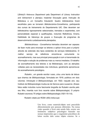42



Library's Reference Department pelo Department of Library Instruction
and Adrisement e planejou implantar Educação geral, Instrução de
Biblioteca e um Conselho Estudantil. Quatro bibliotecários foram
escolhidos para se tornarem Bibliotercários-Conselheiros, participando
dos cursos de treinamento do Departamento UIC. Eles deveriam ser
bibliotecários rigorosamente selecionados, treinados e experientes, com
personalidade especial e qualificações, incluindo Referência, Ensino,
Habilidade de liderança de grupos e Execução de programas de
desenvolvimento cuidadosamente planejados.

         Bibliotecáriosos - Conselheiros treinados deveriam ser capazes
de fazer muito para encorajar os leitores a aplicar livros para si próprio
através da extensão dos tipos existentes de serviços bibliotecários. O
melhor     serviço    de      referência   encontra-se   comumente      no
aconselhamento, mas sua principal preocupação é com a transmissão da
informação e solução de problemas mais ou menos imediatos. O trabalho
de aconselhamento dos leitores e da Biblioterapia, com as atenções
voltadas para as necessidades dos indivíduos, geralmente aproxima-se
do aconselhamento psicológico.

         Rubakin., um grande escritor russo, criou uma teoria de leitura
que chamou de Bibliopsicologia, formulada em 1916; publicou em dois
volumes: Introdução â Bibliopsicolologia, em 1922; naquele ano. seu
Instituto de Bibliopsicologia mudou-se de Genova para Lausanne. (Esses
fatos estão incluídos numa fascinante biografia de Rubakin escrita pelo
seu filho, inserida num livro recente sobre Bibliopsicologia). O próprio
Rubakin escreveu 70 artigos sobre Bibliopsicologia (1921-19-1-6).

         Rubakin citado por RCBI::(6S) indica que:


                           Um livro, como material-objeto será precedido
                           diferentemente por pessoas diferentes. Na nossa
                           visão quando o livro está sendo lido, ocorre um
                           fenômeno subjetivo psicológico baseado nas
                           nossas impressões que o organismo psicofísico do
                           leitor recebe dele como objeto externo. Se o
 