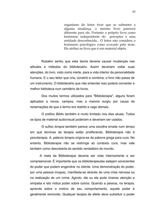 43



                        organismo do leitor tiver que se submeter a
                        alguma mudança, o mesmo livro parecerá
                        diferente para ele. Portanto o próprio livro como
                        fenômeno independente do perceptor é uma
                        entidade desconhecida... O leitor não considera o
                        fenômeno psicológico como evocado pelo texto.
                        Ele atribui ao livro que é um material objeto.



        Rubakin sentiu que esta teoria deveria causar mudanças nas
atitudes e métodos do bibliotecário. Assim deveriam voltar suas
atenções, do livro, visto como inerte, para a vida interior da personalidade
humana. E o seu leitor que cria, constrói e combina; o livro não passa de
um instrumento. O bibliotecário que não entender isso poderá converter a
melhor biblioteca num cemitério de livros.

        Dos muitos termos utilizados para "Biblioterapia", alguns foram
aplicados a novos. campos, mas a maioria surgiu por causa de
reclamações de que o termo era restrito e vago demais.

        O prefixo Biblio também é muito limitado nos dias atuais. Todos
os tipos de material audiovisual poderiam e deveriam ser usados.

        O sufixo terapia também parece uma escolha errada num tempo
em que técnicas de terapia estão proliferando. Biblioterapia não é
psicoterapia. A. palavra terapia origina-se da palavra grega para cura. No
entanto, Biblioterapia não se restringe ao contexto cura, mas vale
também como descoberta do sentido verdadeiro do mundo.

      A meta da Biblioterapia deveria ser vista internamente e ser
compreensível. É importante que os biblioterapeutas estejam conscientes
do poder que podem engendrar no cliente. Uma demonstração do poder,
por uma pessoa incapaz, manifesta-se através de uma crise nervosa ou
na realização de um crime. Agindo, ele ou ela pode chamar atenção e
simpatia e isto indica poder sobre outros. Quando a pessoa, na terapia,
aprende sobre o motivo de seu comportamento, aquele poder é
geralmente removido. Qualquer terapia de efeito deve substituir o poder
 