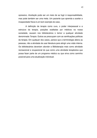 45



opressivo. Aceitação pode ser um meio de se fugir à responsabilidade,
mas pode também ser uma meta. Um paciente que aprenda a aceitar a
incapacidade física é um bom exemplo do caso.

        A definição de terapia como cura, o poder interpessoal e a
estrutura da terapia, posições exaltadas por médicos na nossa
sociedade, causam nos bibliotecários o temor a qualquer atividade
denominada Terapia. Outros se preocupam com as ramificações políticas
da terapia. Em qualquer dos casos, parece que a terminologia aliena as
pessoas, não a atividade de usar literatura para atingir uma visão interna.
Os bibliotecários deveriam abordar a Biblioterapia mais como atividade
recreacional e ocupacional do que como uma atividade terapêutica que
possa fazer parte de um programa médico ou que sirva como caminho
possível para uma atualização individual.
 